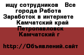 ищу сотрудников - Все города Работа » Заработок в интернете   . Камчатский край,Петропавловск-Камчатский г.